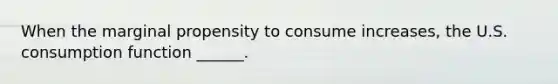 When the marginal propensity to consume increases​, the U.S. consumption function​ ______.