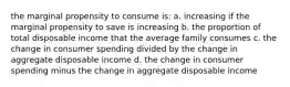 the marginal propensity to consume is: a. increasing if the marginal propensity to save is increasing b. the proportion of total disposable income that the average family consumes c. the change in consumer spending divided by the change in aggregate disposable income d. the change in consumer spending minus the change in aggregate disposable income