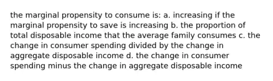 the marginal propensity to consume is: a. increasing if the marginal propensity to save is increasing b. the proportion of total disposable income that the average family consumes c. the change in consumer spending divided by the change in aggregate disposable income d. the change in consumer spending minus the change in aggregate disposable income