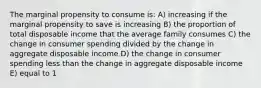 The marginal propensity to consume is: A) increasing if the marginal propensity to save is increasing B) the proportion of total disposable income that the average family consumes C) the change in consumer spending divided by the change in aggregate disposable income D) the change in consumer spending less than the change in aggregate disposable income E) equal to 1