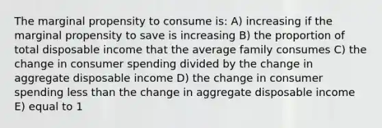 The marginal propensity to consume is: A) increasing if the marginal propensity to save is increasing B) the proportion of total disposable income that the average family consumes C) the change in consumer spending divided by the change in aggregate disposable income D) the change in consumer spending less than the change in aggregate disposable income E) equal to 1