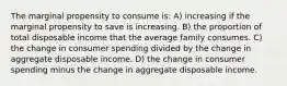 The marginal propensity to consume is: A) increasing if the marginal propensity to save is increasing. B) the proportion of total disposable income that the average family consumes. C) the change in consumer spending divided by the change in aggregate disposable income. D) the change in consumer spending minus the change in aggregate disposable income.