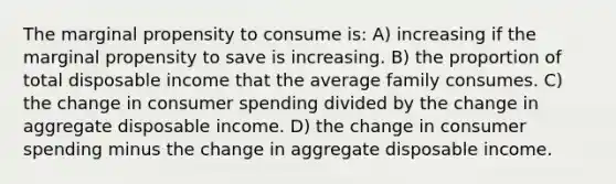 The marginal propensity to consume is: A) increasing if the marginal propensity to save is increasing. B) the proportion of total disposable income that the average family consumes. C) the change in consumer spending divided by the change in aggregate disposable income. D) the change in consumer spending minus the change in aggregate disposable income.