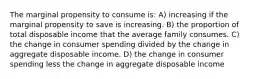 The marginal propensity to consume is: A) increasing if the marginal propensity to save is increasing. B) the proportion of total disposable income that the average family consumes. C) the change in consumer spending divided by the change in aggregate disposable income. D) the change in consumer spending less the change in aggregate disposable income