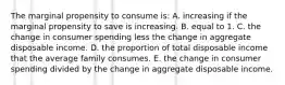 The marginal propensity to consume is: A. increasing if the marginal propensity to save is increasing. B. equal to 1. C. the change in consumer spending less the change in aggregate disposable income. D. the proportion of total disposable income that the average family consumes. E. the change in consumer spending divided by the change in aggregate disposable income.