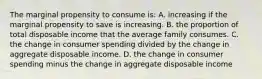 The marginal propensity to consume is: A. increasing if the marginal propensity to save is increasing. B. the proportion of total disposable income that the average family consumes. C. the change in consumer spending divided by the change in aggregate disposable income. D. the change in consumer spending minus the change in aggregate disposable income