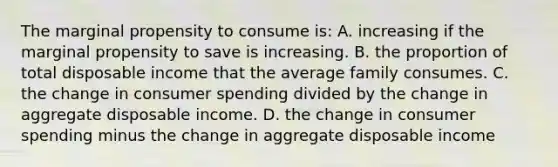 The marginal propensity to consume is: A. increasing if the marginal propensity to save is increasing. B. the proportion of total disposable income that the average family consumes. C. the change in consumer spending divided by the change in aggregate disposable income. D. the change in consumer spending minus the change in aggregate disposable income