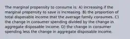 The marginal propensity to consume is: A) increasing if the marginal propensity to save is increasing. B) the proportion of total disposable income that the average family consumes. C) the change in consumer spending divided by the change in aggregate disposable income. D) the change in consumer spending less the change in aggregate disposable income.