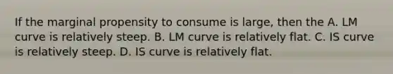 If the marginal propensity to consume is large, then the A. LM curve is relatively steep. B. LM curve is relatively flat. C. IS curve is relatively steep. D. IS curve is relatively flat.