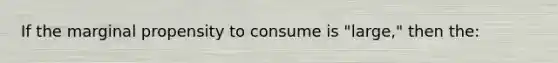 If the marginal propensity to consume is "large," then the: