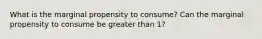 What is the marginal propensity to consume? Can the marginal propensity to consume be greater than 1?