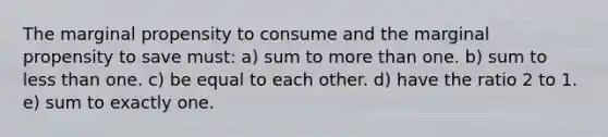 The marginal propensity to consume and the marginal propensity to save must: a) sum to more than one. b) sum to less than one. c) be equal to each other. d) have the ratio 2 to 1. e) sum to exactly one.