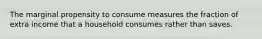 The marginal propensity to consume measures the fraction of extra income that a household consumes rather than saves.