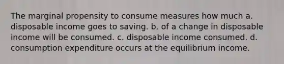 The marginal propensity to consume measures how much a. disposable income goes to saving. b. of a change in disposable income will be consumed. c. disposable income consumed. d. consumption expenditure occurs at the equilibrium income.