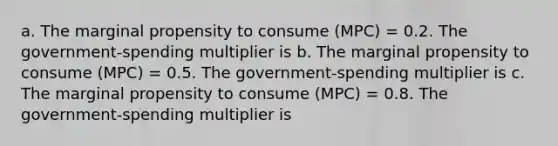 a. The marginal propensity to consume (MPC) = 0.2. The government-spending multiplier is b. The marginal propensity to consume (MPC) = 0.5. The government-spending multiplier is c. The marginal propensity to consume (MPC) = 0.8. The government-spending multiplier is