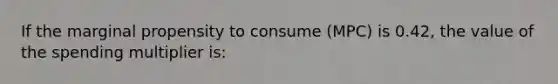 If the marginal propensity to consume (MPC) is 0.42, the value of the spending multiplier is: