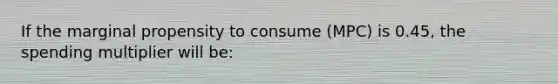 If the marginal propensity to consume (MPC) is 0.45, the spending multiplier will be: