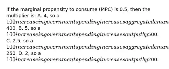 If the marginal propensity to consume (MPC) is 0.5, then the multiplier is: A. 4, so a 100 increase in government spending increases aggregate demand by400. B. 5, so a 100 increase in government spending increases output by500. C. 2.5, so a 100 increase in government spending increases aggregate demand by250. D. 2, so a 100 increase in government spending increases output by200.