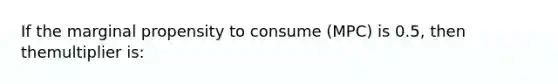 If the marginal propensity to consume (MPC) is 0.5, then themultiplier is: