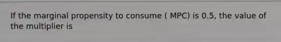 If the marginal propensity to consume ( MPC) is 0.5, the value of the multiplier is