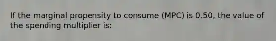 If the marginal propensity to consume (MPC) is 0.50, the value of the spending multiplier is: