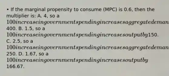 • If the marginal propensity to consume (MPC) is 0.6, then the multiplier is: A. 4, so a 100 increase in government spending increases aggregate demand by400. B. 1.5, so a 100 increase in government spending increases output by150. C. 2.5, so a 100 increase in government spending increases aggregate demand by250. D. 1.67, so a 100 increase in government spending increases output by166.67.