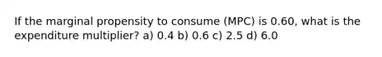 If the marginal propensity to consume (MPC) is 0.60, what is the expenditure multiplier? a) 0.4 b) 0.6 c) 2.5 d) 6.0