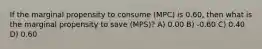 If the marginal propensity to consume (MPC) is 0.60, then what is the marginal propensity to save (MPS)? A) 0.00 B) -0.60 C) 0.40 D) 0.60