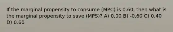 If the marginal propensity to consume (MPC) is 0.60, then what is the marginal propensity to save (MPS)? A) 0.00 B) -0.60 C) 0.40 D) 0.60