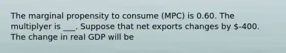 The marginal propensity to consume​ (MPC) is 0.60. The multiplyer is ___. Suppose that net exports changes by ​-400. The change in real GDP will be