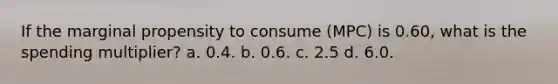 If the marginal propensity to consume (MPC) is 0.60, what is the spending multiplier? a. 0.4. b. 0.6. c. 2.5 d. 6.0.