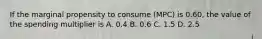 If the marginal propensity to consume (MPC) is 0.60, the value of the spending multiplier is A. 0.4 B. 0.6 C. 1.5 D. 2.5