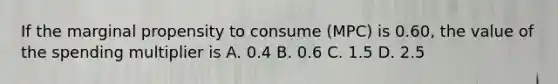 If the marginal propensity to consume (MPC) is 0.60, the value of the spending multiplier is A. 0.4 B. 0.6 C. 1.5 D. 2.5