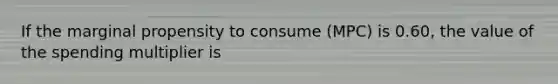 If the marginal propensity to consume (MPC) is 0.60, the value of the spending multiplier is