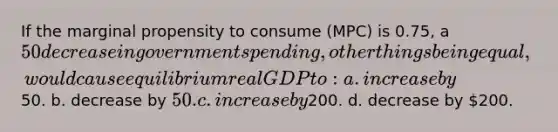 If the marginal propensity to consume (MPC) is 0.75, a 50 decrease in government spending, other things being equal, would cause equilibrium real GDP to: a. increase by50. b. decrease by 50. c. increase by200. d. decrease by 200.