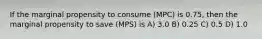 If the marginal propensity to consume (MPC) is 0.75, then the marginal propensity to save (MPS) is A) 3.0 B) 0.25 C) 0.5 D) 1.0