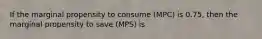 If the marginal propensity to consume (MPC) is 0.75, then the marginal propensity to save (MPS) is