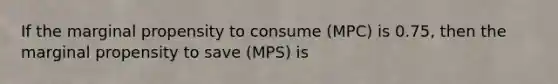 If the marginal propensity to consume (MPC) is 0.75, then the marginal propensity to save (MPS) is