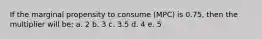 If the marginal propensity to consume (MPC) is 0.75, then the multiplier will be: a. 2 b. 3 c. 3.5 d. 4 e. 5