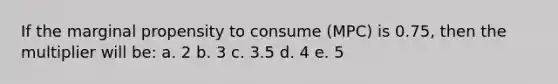 If the marginal propensity to consume (MPC) is 0.75, then the multiplier will be: a. 2 b. 3 c. 3.5 d. 4 e. 5