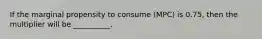 If the marginal propensity to consume (MPC) is 0.75, then the multiplier will be __________.