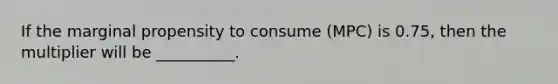 If the marginal propensity to consume (MPC) is 0.75, then the multiplier will be __________.