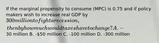 If the marginal propensity to consume (MPC) is 0.75 and if policy makers wish to increase real GDP by 300 million to fight a recession, then by how much would taxes have to change? A. -30 million B. -50 million C. -100 million D. -300 million