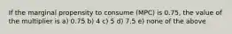 If the marginal propensity to consume (MPC) is 0.75, the value of the multiplier is a) 0.75 b) 4 c) 5 d) 7.5 e) none of the above