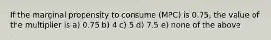 If the marginal propensity to consume (MPC) is 0.75, the value of the multiplier is a) 0.75 b) 4 c) 5 d) 7.5 e) none of the above