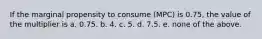 If the marginal propensity to consume (MPC) is 0.75, the value of the multiplier is a. 0.75. b. 4. c. 5. d. 7.5. e. none of the above.