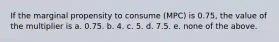 If the marginal propensity to consume (MPC) is 0.75, the value of the multiplier is a. 0.75. b. 4. c. 5. d. 7.5. e. none of the above.