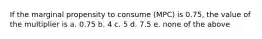 If the marginal propensity to consume (MPC) is 0.75, the value of the multiplier is a. 0.75 b. 4 c. 5 d. 7.5 e. none of the above