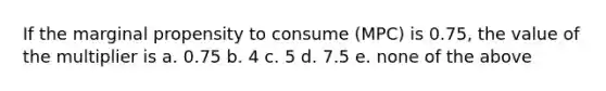 If the marginal propensity to consume (MPC) is 0.75, the value of the multiplier is a. 0.75 b. 4 c. 5 d. 7.5 e. none of the above