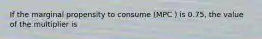 If the marginal propensity to consume (MPC ) is 0.75, the value of the multiplier is